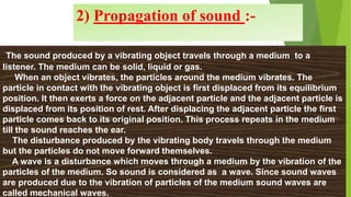 2) Propagation of sound :-
The sound produced by a vibrating object travels through a medium to a
listener. The medium can be solid, liquid or gas.
When an object vibrates, the particles around the medium vibrates. The
particle in contact with the vibrating object is first displaced from its equilibrium
position. It then exerts a force on the adjacent particle and the adjacent particle is
displaced from its position of rest. After displacing the adjacent particle the first
particle comes back to its original position. This process repeats in the medium
till the sound reaches the ear.
The disturbance produced by the vibrating body travels through the medium
but the particles do not move forward themselves.
A wave is a disturbance which moves through a medium by the vibration of the
particles of the medium. So sound is considered as a wave. Since sound waves
are produced due to the vibration of particles of the medium sound waves are
called mechanical waves.
 