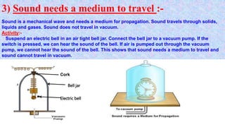 3) Sound needs a medium to travel :-
Sound is a mechanical wave and needs a medium for propagation. Sound travels through solids,
liquids and gases. Sound does not travel in vacuum.
Activity:-
Suspend an electric bell in an air tight bell jar. Connect the bell jar to a vacuum pump. If the
switch is pressed, we can hear the sound of the bell. If air is pumped out through the vacuum
pump, we cannot hear the sound of the bell. This shows that sound needs a medium to travel and
sound cannot travel in vacuum.
Cork
Bell jar
Electric bell
 
