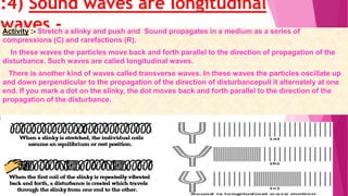 “
”
:4) Sound waves are longitudinal
waves -Activity :- Stretch a slinky and push and Sound propagates in a medium as a series of
compressions (C) and rarefactions (R).
In these waves the particles move back and forth parallel to the direction of propagation of the
disturbance. Such waves are called longitudinal waves.
There is another kind of waves called transverse waves. In these waves the particles oscillate up
and down perpendicular to the propagation of the direction of disturbancepull it alternately at one
end. If you mark a dot on the slinky, the dot moves back and forth parallel to the direction of the
propagation of the disturbance.
 