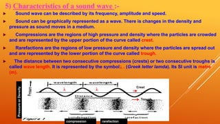 5) Characteristics of a sound wave :-
 Sound wave can be described by its frequency, amplitude and speed.
 Sound can be graphically represented as a wave. There is changes in the density and
pressure as sound moves in a medium.
 Compressions are the regions of high pressure and density where the particles are crowded
and are represented by the upper portion of the curve called crest.
 Rarefactions are the regions of low pressure and density where the particles are spread out
and are represented by the lower portion of the curve called trough.
 The distance between two consecutive compressions (crests) or two consecutive troughs is
called wave length. It is represented by the symbol . (Greek letter lamda). Its SI unit is metre
(m).
compression rarefaction
Crest
Trough
λλ
PressureorDensity
λ
 