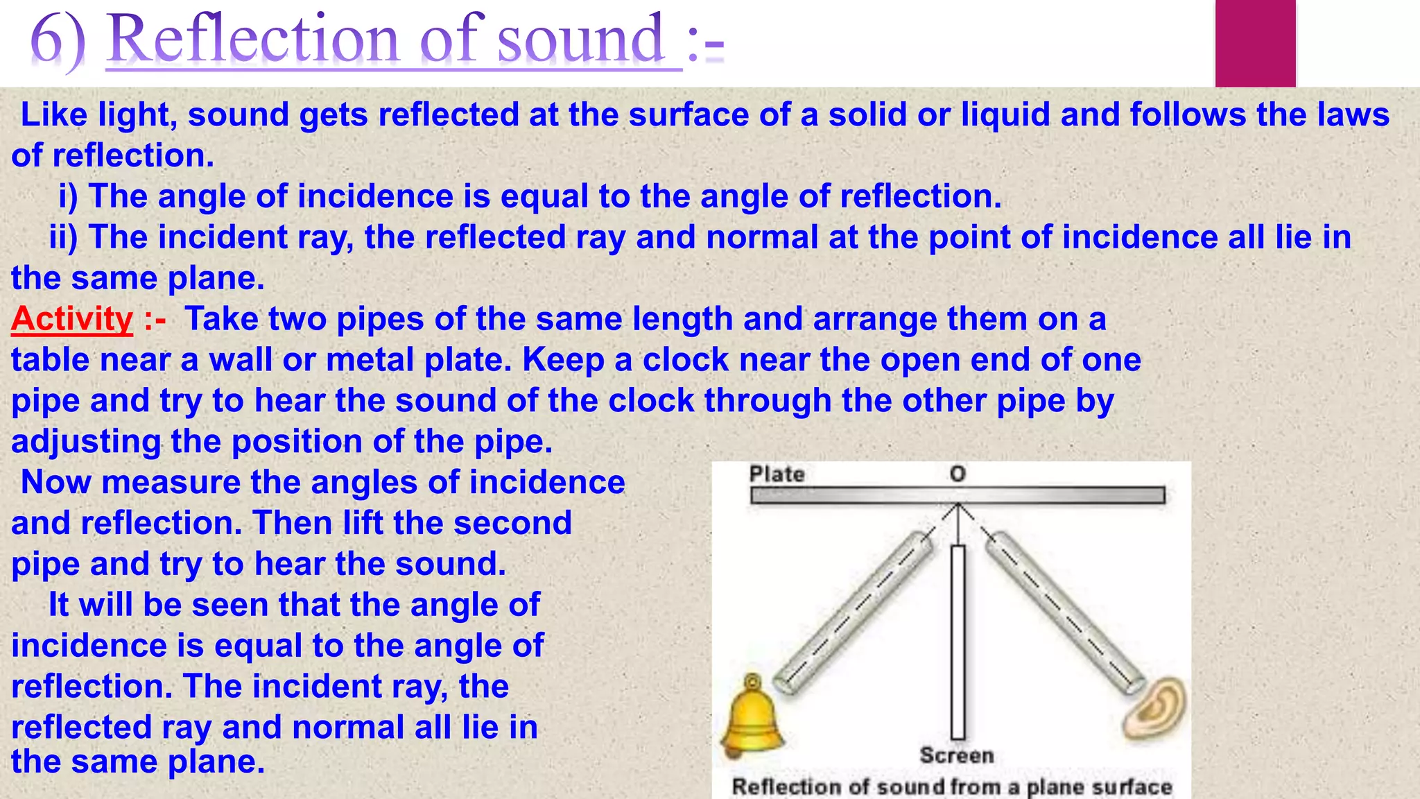 Like light, sound gets reflected at the surface of a solid or liquid and follows the laws
of reflection.
i) The angle of incidence is equal to the angle of reflection.
ii) The incident ray, the reflected ray and normal at the point of incidence all lie in
the same plane.
Activity :- Take two pipes of the same length and arrange them on a
table near a wall or metal plate. Keep a clock near the open end of one
pipe and try to hear the sound of the clock through the other pipe by
adjusting the position of the pipe.
Now measure the angles of incidence
and reflection. Then lift the second
pipe and try to hear the sound.
It will be seen that the angle of
incidence is equal to the angle of
reflection. The incident ray, the
reflected ray and normal all lie in
the same plane.
 