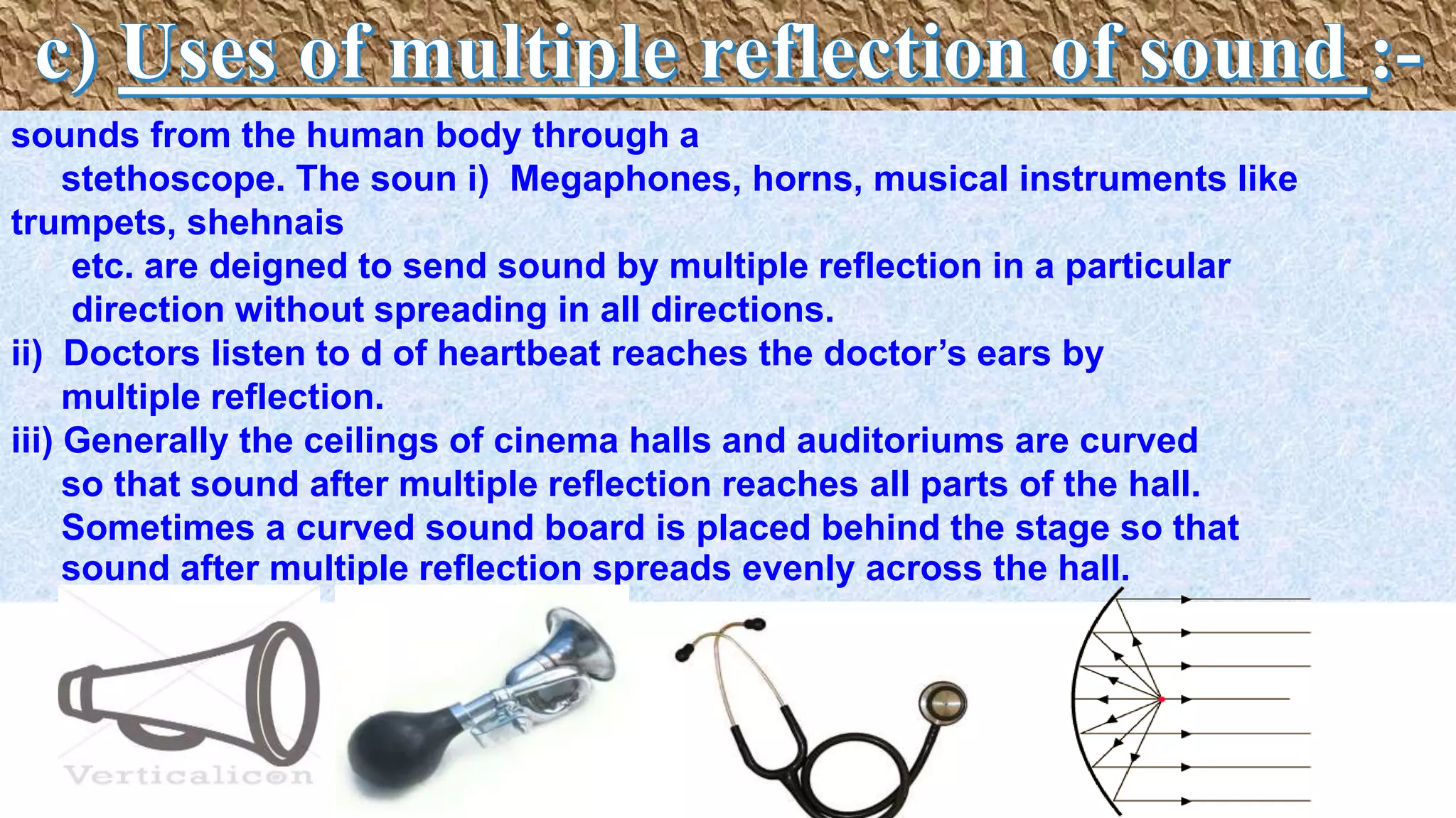 sounds from the human body through a
stethoscope. The soun i) Megaphones, horns, musical instruments like
trumpets, shehnais
etc. are deigned to send sound by multiple reflection in a particular
direction without spreading in all directions.
ii) Doctors listen to d of heartbeat reaches the doctor’s ears by
multiple reflection.
iii) Generally the ceilings of cinema halls and auditoriums are curved
so that sound after multiple reflection reaches all parts of the hall.
Sometimes a curved sound board is placed behind the stage so that
sound after multiple reflection spreads evenly across the hall.
 