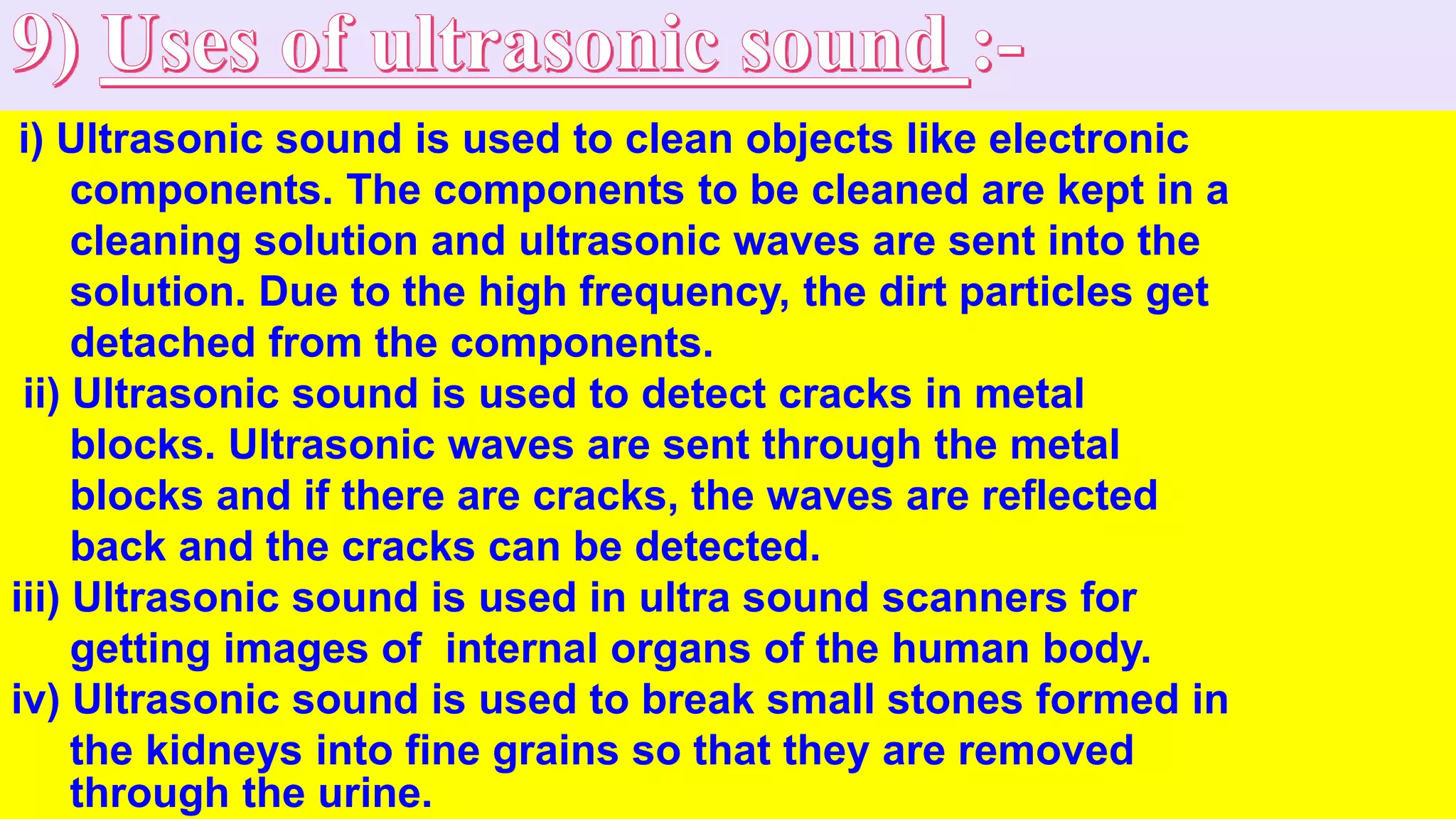 i) Ultrasonic sound is used to clean objects like electronic
components. The components to be cleaned are kept in a
cleaning solution and ultrasonic waves are sent into the
solution. Due to the high frequency, the dirt particles get
detached from the components.
ii) Ultrasonic sound is used to detect cracks in metal
blocks. Ultrasonic waves are sent through the metal
blocks and if there are cracks, the waves are reflected
back and the cracks can be detected.
iii) Ultrasonic sound is used in ultra sound scanners for
getting images of internal organs of the human body.
iv) Ultrasonic sound is used to break small stones formed in
the kidneys into fine grains so that they are removed
through the urine.
 