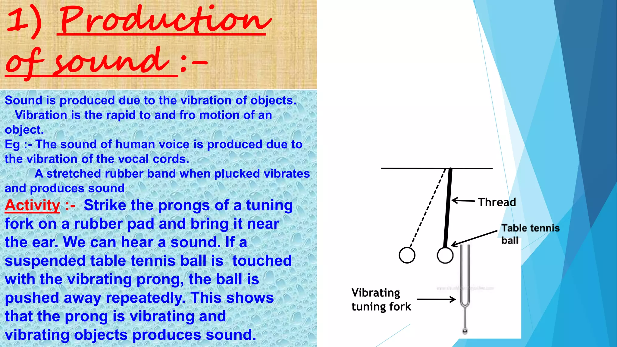 Activity :- Strike the prongs of a tuning
fork on a rubber pad and bring it near
the ear. We can hear a sound. If a
suspended table tennis ball is touched
with the vibrating prong, the ball is
pushed away repeatedly. This shows
that the prong is vibrating and
vibrating objects produces sound.
Sound is produced due to the vibration of objects.
Vibration is the rapid to and fro motion of an
object.
Eg :- The sound of human voice is produced due to
the vibration of the vocal cords.
A stretched rubber band when plucked vibrates
and produces sound
1) Production
of sound :-
Vibrating
tuning fork
Thread
 