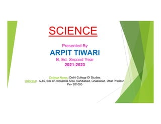SCIENCE
Presented By
ARPIT TIWARI
B. Ed. Second Year
2021-2023
College Nams: Delhi College Of Studies
Address: A-45, Site IV, Industrial Area, Sahibabad, Ghaziabad, Uttar Pradesh
Pin- 201005
 