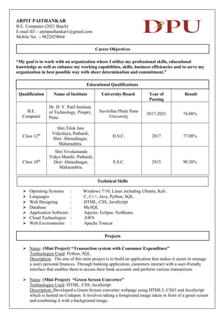 ARPIT PAITHANKAR
B.E. Computer (2021 Batch)
E-mail ID :- arpitpaithankar1@gmail.com
Mobile No. :- 9822829064
Career Objectives
“My goal is to work with an organization where I utilize my professional skills, educational
knowledge as well as enhance my working capabilities, skills, business efficiencies and to serve my
organization in best possible way with sheer determination and commitment.”
Educational Qualifications
Qualification Name of Institute University/Board Year of
Passing
Result
B.E.
Computer
Dr. D. Y. Patil Institute
of Technology, Pimpri,
Pune.
Savitribai Phule Pune
University
2017-2021 74.88%
Class 12th
Shri Tilok Jain
Vidyalaya, Pathardi,
Dist- Ahmednagar,
Maharashtra.
H.S.C. 2017 77.08%
Class 10th
Shri Vivekananda
Vidya Mandir, Pathardi,
Dist- Ahmednagar,
Maharashtra.
S.S.C. 2015 90.20%
➢ Operating Systems : Windows 7/10, Linux including Ubuntu, Kali.
➢ Languages : C, C++, Java, Python, SQL.
➢ Web Designing : HTML, CSS, JavaScript
➢ Database : MySQL
➢ Application Software : Jupyter, Eclipse, NetBeans.
➢ Cloud Technologies : AWS
➢ Web Environments : Apache Tomcat
Projects
➢ Name: (Mini Project) “Transaction system with Consumer Expenditure”
Technologies Used: Python, SQL.
Description: The aim of this mini project is to build an application that makes it easier to manage
a users personal ﬁnances. Through banking application, customers interact with a user-friendly
interface that enables them to access their bank accounts and perform various transactions
➢ Name: (Mini Project) “Green Screen Converter”
Technologies Used: HTML, CSS, JavaScript.
Description: Developed a Green Screen converter webpage using HTML5, CSS3 and JavaScript
which is hosted on Codepen. It involves taking a foreground image taken in front of a green screen
and combining it with a background image.
Technical Skills
 