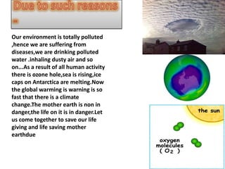 Our environment is totally polluted
,hence we are suffering from
diseases,we are drinking polluted
water .inhaling dusty air and so
on...As a result of all human activity
there is ozone hole,sea is rising,ice
caps on Antarctica are melting.Now
the global warming is warning is so
fast that there is a climate
change.The mother earth is non in
danger,the life on it is in danger.Let
us come together to save our life
giving and life saving mother
earthdue
 