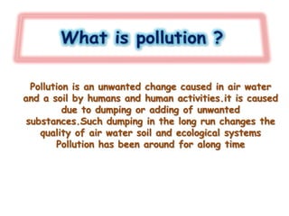 Pollution is an unwanted change caused in air water
and a soil by humans and human activities.it is caused
due to dumping or adding of unwanted
substances.Such dumping in the long run changes the
quality of air water soil and ecological systems
Pollution has been around for along time
 