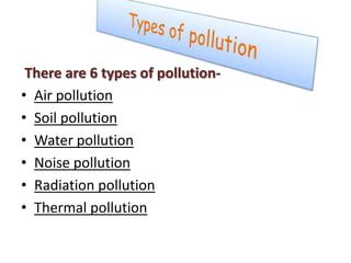 There are 6 types of pollution-
• Air pollution
• Soil pollution
• Water pollution
• Noise pollution
• Radiation pollution
• Thermal pollution
 