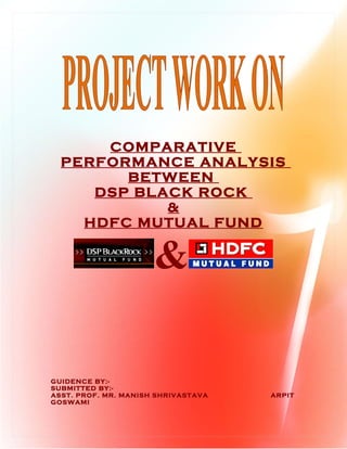 COMPARATIVE
  PERFORMANCE ANALYSIS
        BETWEEN
     DSP BLACK ROCK
            &
    HDFC MUTUAL FUND


                      &

GUIDENCE BY:-
SUBMITTED BY:-
ASST. PROF. MR. MANISH SHRIVASTAVA   ARPIT
GOSWAMI
 