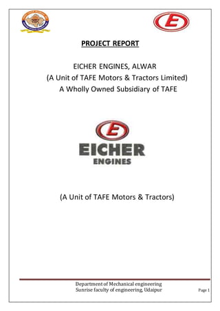 Departmentof Mechanical engineering
Sunrise faculty of engineering, Udaipur Page 1
PROJECT REPORT
EICHER ENGINES, ALWAR
(A Unit of TAFE Motors & Tractors Limited)
A Wholly Owned Subsidiary of TAFE
(A Unit of TAFE Motors & Tractors)
 