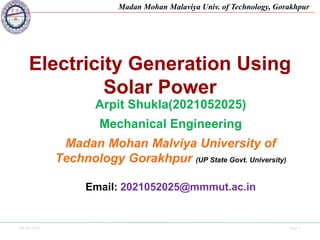 09-02-2024 Side 1
Madan Mohan Malaviya Univ. of Technology, Gorakhpur
Electricity Generation Using
Solar Power
Arpit Shukla(2021052025)
Mechanical Engineering
Madan Mohan Malviya University of
Technology Gorakhpur (UP State Govt. University)
Email: 2021052025@mmmut.ac.in
 