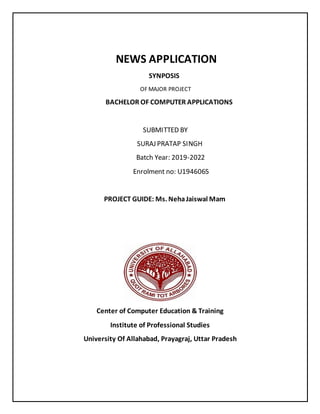 NEWS APPLICATION
SYNPOSIS
OF MAJOR PROJECT
BACHELOR OF COMPUTER APPLICATIONS
SUBMITTED BY
SURAJ PRATAP SINGH
Batch Year: 2019-2022
Enrolment no: U1946065
PROJECT GUIDE: Ms. NehaJaiswal Mam
Center of Computer Education & Training
Institute of Professional Studies
University Of Allahabad, Prayagraj, Uttar Pradesh
 