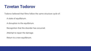 Tzvetan Todorov
Todorov believed that films follow the same structure cycle of:
A state of equilibrium.
A disruption to the equilibrium.
Recognition that the disorder has occurred.
Attempt to repair the damage.
Return to a new equilibrium.
 