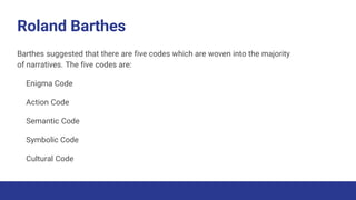 Roland Barthes
Barthes suggested that there are five codes which are woven into the majority
of narratives. The five codes are:
Enigma Code
Action Code
Semantic Code
Symbolic Code
Cultural Code
 