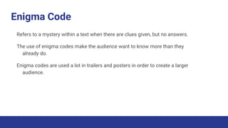 Enigma Code
Refers to a mystery within a text when there are clues given, but no answers.
The use of enigma codes make the audience want to know more than they
already do.
Enigma codes are used a lot in trailers and posters in order to create a larger
audience.
 