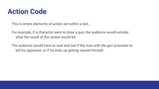 Action Code
This is where elements of action are within a text.
For example, if a character were to draw a gun, the audience would wonder
what the result of this action would be.
The audience would have to wait and see if the man with the gun proceeds to
kill his opponent, or if he ends up getting injured himself.
 