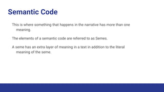 Semantic Code
This is where something that happens in the narrative has more than one
meaning.
The elements of a semantic code are referred to as Semes.
A seme has an extra layer of meaning in a text in addition to the literal
meaning of the seme.
 
