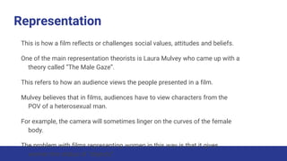 Representation
This is how a film reflects or challenges social values, attitudes and beliefs.
One of the main representation theorists is Laura Mulvey who came up with a
theory called “The Male Gaze”.
This refers to how an audience views the people presented in a film.
Mulvey believes that in films, audiences have to view characters from the
POV of a heterosexual man.
For example, the camera will sometimes linger on the curves of the female
body.
The problem with films representing women in this way is that it gives
women the status of “objects”.
 
