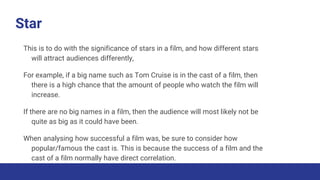 Star
This is to do with the significance of stars in a film, and how different stars
will attract audiences differently,
For example, if a big name such as Tom Cruise is in the cast of a film, then
there is a high chance that the amount of people who watch the film will
increase.
If there are no big names in a film, then the audience will most likely not be
quite as big as it could have been.
When analysing how successful a film was, be sure to consider how
popular/famous the cast is. This is because the success of a film and the
cast of a film normally have direct correlation.
 