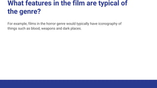 What features in the film are typical of
the genre?
For example, films in the horror genre would typically have iconography of
things such as blood, weapons and dark places.
 