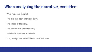 When analysing the narrative, consider:
What happens- the plot.
The role that each character plays.
The shape of the story.
The person that wrote the story
Significant locations in the film.
The journeys that the different characters have.
 