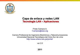 Logo

Capa de enlace y redes LAN
Tecnología LAN – Aplicaciones
Fredy Campos A.
f.campos@ieee.org
Carrera Profesional de Ingeniería Electrónica y Telecomunicaciones
Universidad Nacional Tecnológica del Cono Sur de Lima
http://www.untecs.edu.pe/portal/
ver 2.0

2011

 