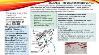 ISLAMABAD-- THE CREATION OF NEW CAPITAL
Islamabad, the new Capital of Pakistan, planned by Constantinos A. Doxiadis and Doxiadis
Associates in the late 1950s, is now a fast-growing city of about 1.5 million inhabitants,
forming, together with the adjacent old city of Rawalpindi and a National Park, a Metropolitan Area
(Greater Islamabad/Rawalpindi Area) of about 4.5 million inhabitants.
The greater area of the
capital, the
metropolitan area, has
been planned for a
future population of
about 2,500,000
inhabitants within a
period of two
generations.
 Capital of pakistan and 10th
largest city in world
 Located on pothohar plateau
 Built during 1960 to replace
karachi
 Most developed city and divied
into sectors and zones
The Landscape Pattern
and the Highways
The backbone of the
Islamabad Metropolitan
Area Master Plan is
formed by two highways,
Islamabad Highway and
Murree Highway, the
alignment of which was
dictated by the natural
landscape pattern and
the existing man made
obstacles.
Formation of the Metropolitan Area
The principal system of axes in the
metropolitan area of
islamabad defines three distinctive areas:
a. the area of Islamabad proper.
b. the area of Rawalpindi, the center of which
is the city of
Rawalpindi.
c. the National Park area which will retain
certain agricultural functions for several years
and where sites
must be provided for a national sports center,
the national university, national research
institute, etc.
 