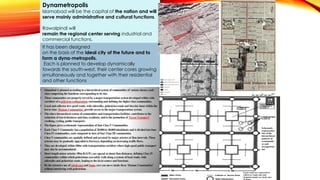 Dynametropolis
Islamabad will be the capital of the nation and will
serve mainly administrative and cultural functions.
Rawalpindi will
remain the regional center serving industrial and
commercial functions.
It has been designed
on the basis of the ideal city of the future and to
form a dyna-metropolis.
Each is planned to develop dynamically
towards the south-west, their center cores growing
simultaneously and together with their residential
and other functions
 