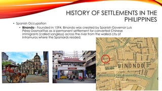 HISTORY OF SETTLEMENTS IN THE
PHILIPPINES• Spanish Occupation
• Binondo - Founded in 1594, Binondo was created by Spanish Governor Luis
Pérez Dasmariñas as a permanent settlement for converted Chinese
immigrants (called sangleys) across the river from the walled city of
Intramuros where the Spaniards resided.
 