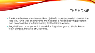 THE HDMF
• The Home Development Mutual Fund (HDMF), more popularly known as the
Pag-IBIG Fund, was an answer to the need for a national savings program
and an affordable shelter financing for the Filipino worker.
• Pag-IBIG is an acronym which stands for Pagtutulungan sa Kinabukasan:
Ikaw, Bangko, Industria at Gobyerno.
 