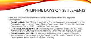 PHILIPPINE LAWS ON SETTLEMENTS
• Laws that Ensure Rational Land Use and Sustainable Urban and Regional
Development
▫ Executive Order No. 72 - Providing for the Preparation and Implementation of the
Comprehensive Land Use Plans of Local Government Units Pursuant to the Local
Government Code of 1991 and Other Pertinent Laws
▫ Memorandum Circular No. 54 - Prescribing the Guidelines of Sec. 20, R.A. 7160,
Authorizing Cities/Municipalities to Reclassify Lands into Non-Agricultural Uses
▫ Executive Order No. 124 - Establishing Priorities and Procedures in Evaluating
Areas for Land Conversion in Regional Agricultural/Industrial Centres, Tourism
Development Areas Sites for Socialized Housing
 