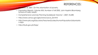 REFERENCES:
• Ravallion, M. 2001. On the urbanization of poverty.
• Population Reports. Volume XXX, Number 4, Fall 2002. John Hopkins Bloomberg
School of Public Health
• Comprehensive Land Use Planning Guidebook Volume 1. 2007. HLURB
• http://www.census.gov/geo/www/ua/ua_2k.html
• http://www.prb.org/Educators/TeachersGuides/HumanPopulation/Urbanizatio
n.aspx
• http://hlurb.gov.ph/faqs/
 