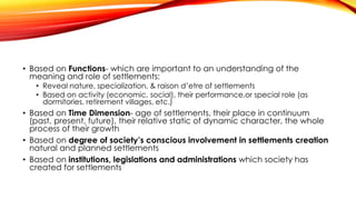 • Based on Functions- which are important to an understanding of the
meaning and role of settlements:
• Reveal nature, specialization, & raison d’etre of settlements
• Based on activity (economic, social), their performance,or special role (as
dormitories, retirement villages, etc.)
• Based on Time Dimension- age of settlements, their place in continuum
(past, present, future), their relative static of dynamic character, the whole
process of their growth
• Based on degree of society’s conscious involvement in settlements creation
natural and planned settlements
• Based on institutions, legislations and administrations which society has
created for settlements
 