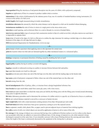 - J -
- K -
- L -
impregnation:ﬁlling the interstices of and partial absorption into the yarns of a fabric with a polymeric compound.
impulse:an application of force in a manner to produce sudden strain or motion.
indentation:(1) the extent of deformation by the indentor point of any one of a number of standard hardness testing instruments; (2)
a recess in the surface of a belt cover.
inside length:a belt length measured along its inside circumference.
installation allowance:the amount by which the center distance can be adjusted so a belt can be installed without damaging.
instantaneous modulus:the ratio of stress to strain at a single point on the stress-strain curve.
interstice:a small opening, such as between ﬁbers in a cord or threads in a woven or braided fabric.
interwoven conveyor belt:a type of conveyor belt construction similar to that of a solid woven belt, with plies interwoven such that it
is impossible to separate them.
irons:strips of metal at the edges of a belt in a ﬂat press to conﬁne the edge elastomer for making a molded edge or to obtain uniform
thickness of the edges of a slit edge belt near its edges.
ISO:International Organization for Standardization. (www.iso.org)
jaws:clamps to hold a specimen when applying stress to the specimen for certain tests.
joint:the location where two belt ends are fastened together by either mechanical means or a vulcanized splice.
kinking:a temporary or permanent distortion of belting caused by doubling the belt on itself.
lagged pulley:a pulley having its surface covered with lagging.
lagging:a smooth or embossed covering on a pulley to increase friction between belt and pulley.
lap:a part that extends over itself or a like part.
lap joint:an elevator joint where one end of the belt laps over the other end with the leading edge on the bucket side.
lap seam:a joint of polymeric compound of fabric where one end of the material laps over the other end.
lateral:coming from the side.
lateral misalignment:offset of pulleys, idlers, or structure from a design longitudinal reference line.
leno breaker:an open mesh fabric made from coarse ply yarns, with a leno weave.
leno weave:an open mesh fabric in which the warp yarns are held by the ﬁlling yarns with the ﬁlling yarns twisted around alternating
warp yarns in opposite direction.
life test:a laboratory procedure used to determine the resistance of a rubber article to a speciﬁc set of destructive forces or conditions.
lift:the net vertical distance material is moved by a conveyor or bucket elevator.
light weight belt:a belt with a rated maximum working tension of less than 160 pounds per inch width.
lined bolt holes:bolt holes which have been given a protective coating to cover the exposed carcass.
liner:a separator, usually cloth, plastic ﬁlm, or paper, used to prevent adjacent layers of material from sticking together.
live rolls:a series of rolls over which objects are moved by application of power to all or some of the rolls.
live storage:(1) the storage of objects on a conveyor belt having a low coefﬁcient of friction surface or on live rollers so the objects
can accumulate while they are added to or removed at different rates; (2) the storage of material in a silo while material is being
discharged or poured in at the same time; (3) an extensible conveyor with a loop of belting between the carrying and return idlers
where the length of the loop is continuously decreased as the equipment at the mining face is advanced.
IP:1 2011 Conveyor and Elevator Belt Handbook 121
Association for Rubber Products Manufacturers
 