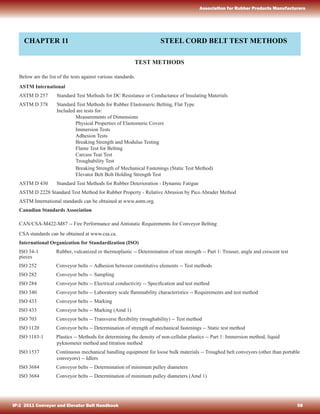 CHAPTER 11 STEEL CORD BELT TEST METHODS
TEST METHODS
Below are the list of the tests against various standards.
ASTM International
ASTM D 257 Standard Test Methods for DC Resistance or Conductance of Insulating Materials
ASTM D 378 Standard Test Methods for Rubber Elastomeric Belting, Flat Type
Included are tests for:
Measurements of Dimensions
Physical Properties of Elastomeric Covers
Immersion Tests
Adhesion Tests
Breaking Strength and Modulus Testing
Flame Test for Belting
Carcass Tear Test
Troughability Test
Breaking Strength of Mechanical Fastenings (Static Test Method)
Elevator Belt Bolt Holding Strength Test
ASTM D 430 Standard Test Methods for Rubber Deterioration - Dynamic Fatigue
ASTM D 2228 Standard Test Method for Rubber Property - Relative Abrasion by Pico Abrader Method
ASTM International standards can be obtained at www.astm.org.
Canadian Standards Association
CAN/CSA-M422-M87 -- Fire Performance and Antistatic Requirements for Conveyor Belting
CSA standards can be obtained at www.csa.ca.
International Organization for Standardization (ISO)
ISO 34-1 Rubber, vulcanized or thermoplastic -- Determination of tear strength -- Part 1: Trouser, angle and crescent test
pieces
ISO 252 Conveyor belts -- Adhesion between constitutive elements -- Test methods
ISO 282 Conveyor belts -- Sampling
ISO 284 Conveyor belts -- Electrical conductivity -- Speciﬁcation and test method
ISO 340 Conveyor belts -- Laboratory scale ﬂammability characteristics -- Requirements and test method
ISO 433 Conveyor belts -- Marking
ISO 433 Conveyor belts -- Marking (Amd 1)
ISO 703 Conveyor belts -- Transverse ﬂexibility (troughability) -- Test method
ISO 1120 Conveyor belts -- Determination of strength of mechanical fastenings -- Static test method
ISO 1183-1 Plastics -- Methods for determining the density of non-cellular plastics -- Part 1: Immersion method, liquid
pyknometer method and titration method
ISO 1537 Continuous mechanical handling equipment for loose bulk materials -- Troughed belt conveyors (other than portable
conveyors) -- Idlers
ISO 3684 Conveyor belts -- Determination of minimum pulley diameters
ISO 3684 Conveyor belts -- Determination of minimum pulley diameters (Amd 1)
IP:1 2011 Conveyor and Elevator Belt Handbook 58
Association for Rubber Products Manufacturers
 