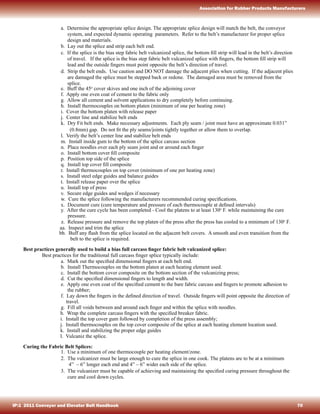 a. Determine the appropriate splice design. The appropriate splice design will match the belt, the conveyor
system, and expected dynamic operating parameters. Refer to the belt’s manufacturer for proper splice
design and materials.
b. Lay out the splice and strip each belt end.
c. If the splice is the bias step fabric belt vulcanized splice, the bottom ﬁll strip will lead in the belt’s direction
of travel. If the splice is the bias step fabric belt vulcanized splice with ﬁngers, the bottom ﬁll strip will
lead and the outside ﬁngers must point opposite the belt’s direction of travel.
d. Strip the belt ends. Use caution and DO NOT damage the adjacent plies when cutting. If the adjacent plies
are damaged the splice must be stepped back or redone. The damaged area must be removed from the
splice.
e. Buff the 45o
cover skives and one inch of the adjoining cover
f. Apply one even coat of cement to the fabric only
g. Allow all cement and solvent applications to dry completely before continuing.
h. Install thermocouples on bottom platen (minimum of one per heating zone)
i. Cover the bottom platen with release paper
j. Center line and stabilize belt ends
k. Dry Fit belt ends. Make necessary adjustments. Each ply seam / joint must have an approximate 0.031”
(0.8mm) gap. Do not ﬁt the ply seams/joints tightly together or allow them to overlap.
l. Verify the belt’s center line and stabilize belt ends
m. Install inside gum to the bottom of the splice carcass section
n. Place noodles over each ply seam joint and or around each ﬁnger
o. Install bottom cover ﬁll composite
p. Position top side of the splice
q. Install top cover ﬁll composite
r. Install thermocouples on top cover (minimum of one per heating zone)
s. Install steel edge guides and balance guides
t. Install release paper over the splice
u. Install top of press
v. Secure edge guides and wedges if necessary
w. Cure the splice following the manufacturers recommended curing speciﬁcations.
x. Document cure (cure temperature and pressure of each thermocouple at deﬁned intervals)
y. After the cure cycle has been completed - Cool the platens to at least 130o
F. while maintaining the cure
pressure.
z. Release pressure and remove the top platen of the press after the press has cooled to a minimum of 130o
F.
aa. Inspect and trim the splice
bb. Buff any ﬂash from the splice located on the adjacent belt covers. A smooth and even transition from the
belt to the splice is required.
Best practices generally used to build a bias full carcass ﬁnger fabric belt vulcanized splice:
Best practices for the traditional full carcass ﬁnger splice typically include:
a. Mark out the speciﬁed dimensional ﬁngers at each belt end.
b. Install Thermocouples on the bottom platen at each heating element used.
c. Install the bottom cover composite on the bottom section of the vulcanizing press;
d. Cut the speciﬁed dimensional ﬁngers to length and width.
e. Apply one even coat of the speciﬁed cement to the bare fabric carcass and ﬁngers to promote adhesion to
the rubber;
f. Lay down the ﬁngers in the deﬁned direction of travel. Outside ﬁngers will point opposite the direction of
travel.
g. Fill all voids between and around each ﬁnger and within the splice with noodles.
h. Wrap the complete carcass ﬁngers with the speciﬁed breaker fabric.
i. Install the top cover gum followed by completion of the press assembly;
j. Install thermocouples on the top cover composite of the splice at each heating element location used.
k. Install and stabilizing the proper edge guides
l. Vulcaniz the splice.
Curing the Fabric Belt Splices:
1. Use a minimum of one thermocouple per heating element/zone.
2. The vulcanizer must be large enough to cure the splice in one cook. The platens are to be at a minimum
4” – 6” longer each end and 4” – 6” wider each side of the splice.
3. The vulcanizer must be capable of achieving and maintaining the speciﬁed curing pressure throughout the
cure and cool down cycles.
IP:1 2011 Conveyor and Elevator Belt Handbook 70
Association for Rubber Products Manufacturers
 