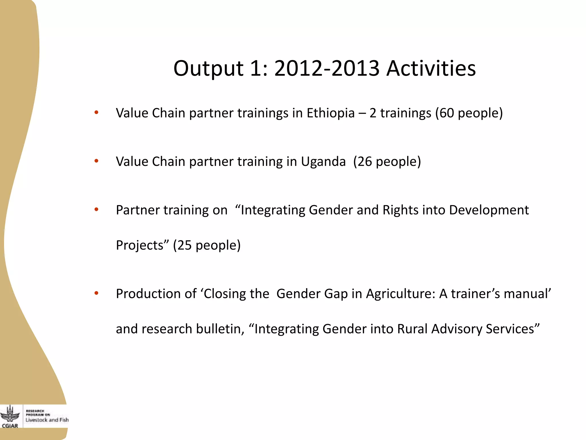 Output 1: 2012-2013 Activities
• Value Chain partner trainings in Ethiopia – 2 trainings (60 people)
• Value Chain partner training in Uganda (26 people)
• Partner training on “Integrating Gender and Rights into Development
Projects” (25 people)
• Production of ‘Closing the Gender Gap in Agriculture: A trainer’s manual’
and research bulletin, “Integrating Gender into Rural Advisory Services”
 