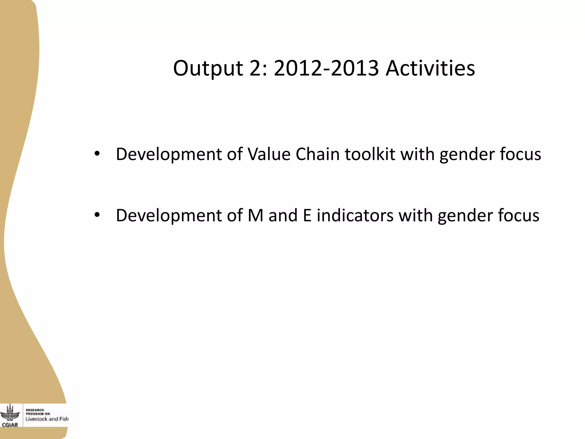 Output 2: 2012-2013 Activities
• Development of Value Chain toolkit with gender focus
• Development of M and E indicators with gender focus
 