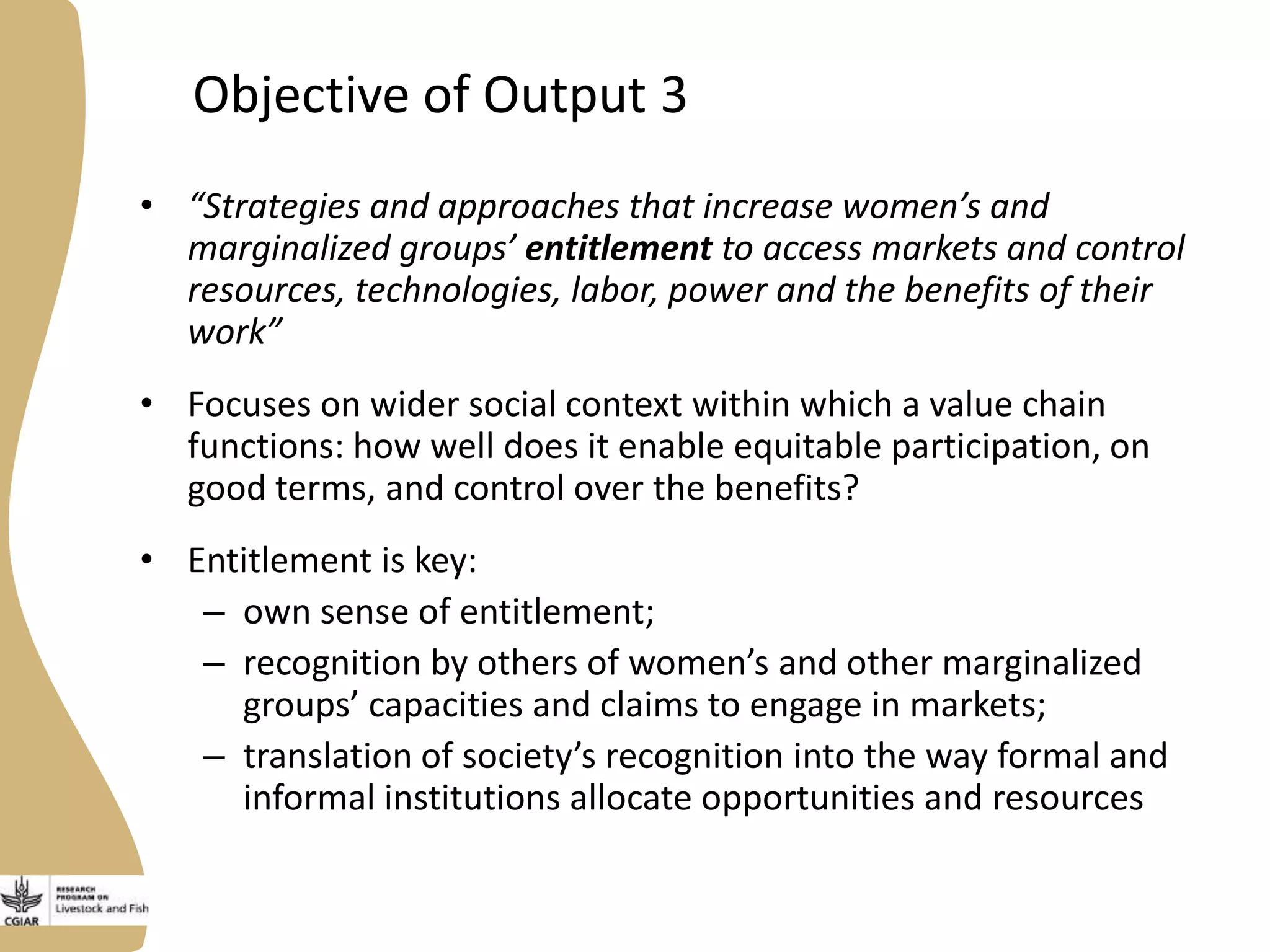Objective of Output 3
• “Strategies and approaches that increase women’s and
marginalized groups’ entitlement to access markets and control
resources, technologies, labor, power and the benefits of their
work”
• Focuses on wider social context within which a value chain
functions: how well does it enable equitable participation, on
good terms, and control over the benefits?
• Entitlement is key:
– own sense of entitlement;
– recognition by others of women’s and other marginalized
groups’ capacities and claims to engage in markets;
– translation of society’s recognition into the way formal and
informal institutions allocate opportunities and resources
 
