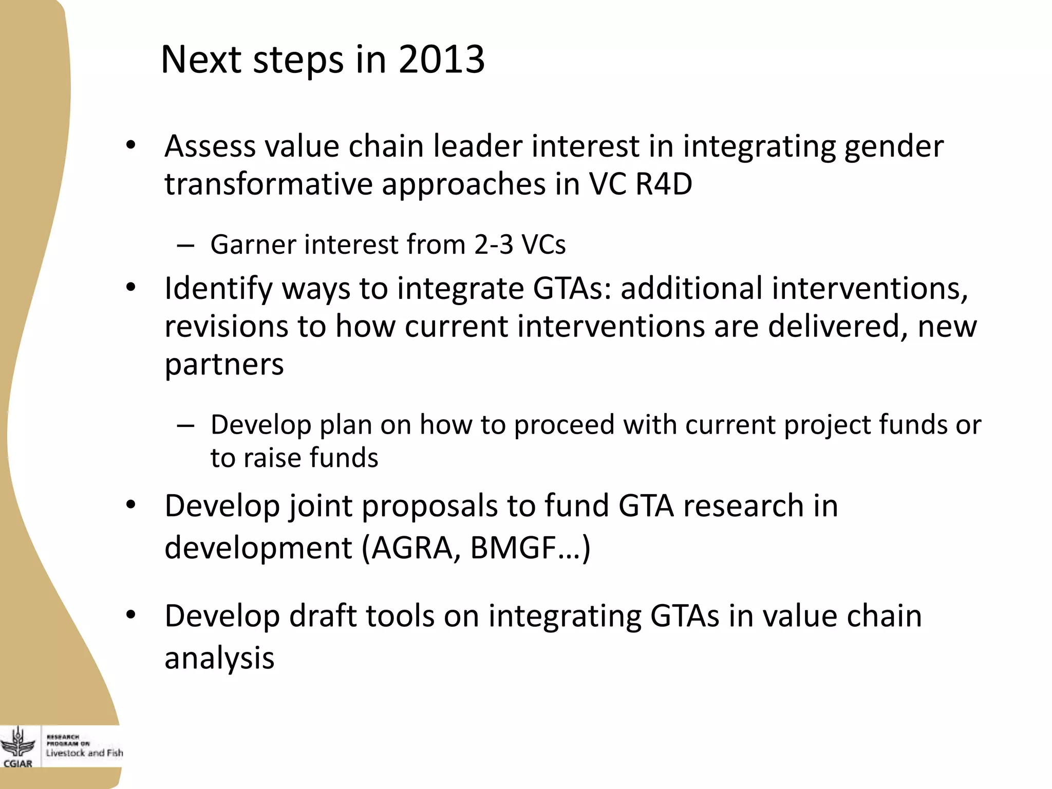 Next steps in 2013
• Assess value chain leader interest in integrating gender
transformative approaches in VC R4D
– Garner interest from 2-3 VCs
• Identify ways to integrate GTAs: additional interventions,
revisions to how current interventions are delivered, new
partners
– Develop plan on how to proceed with current project funds or
to raise funds
• Develop joint proposals to fund GTA research in
development (AGRA, BMGF…)
• Develop draft tools on integrating GTAs in value chain
analysis
 