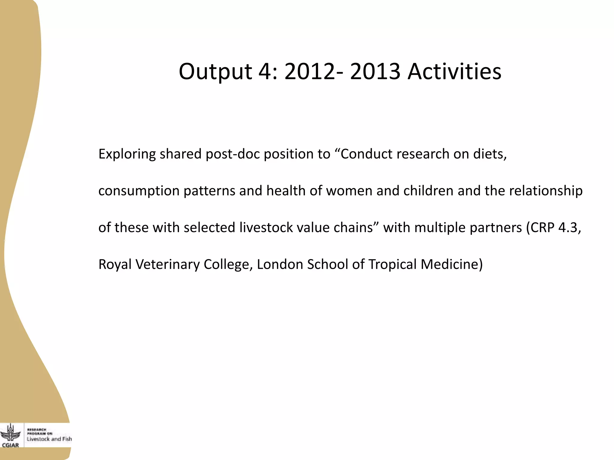 Output 4: 2012- 2013 Activities
Exploring shared post-doc position to “Conduct research on diets,
consumption patterns and health of women and children and the relationship
of these with selected livestock value chains” with multiple partners (CRP 4.3,
Royal Veterinary College, London School of Tropical Medicine)
 