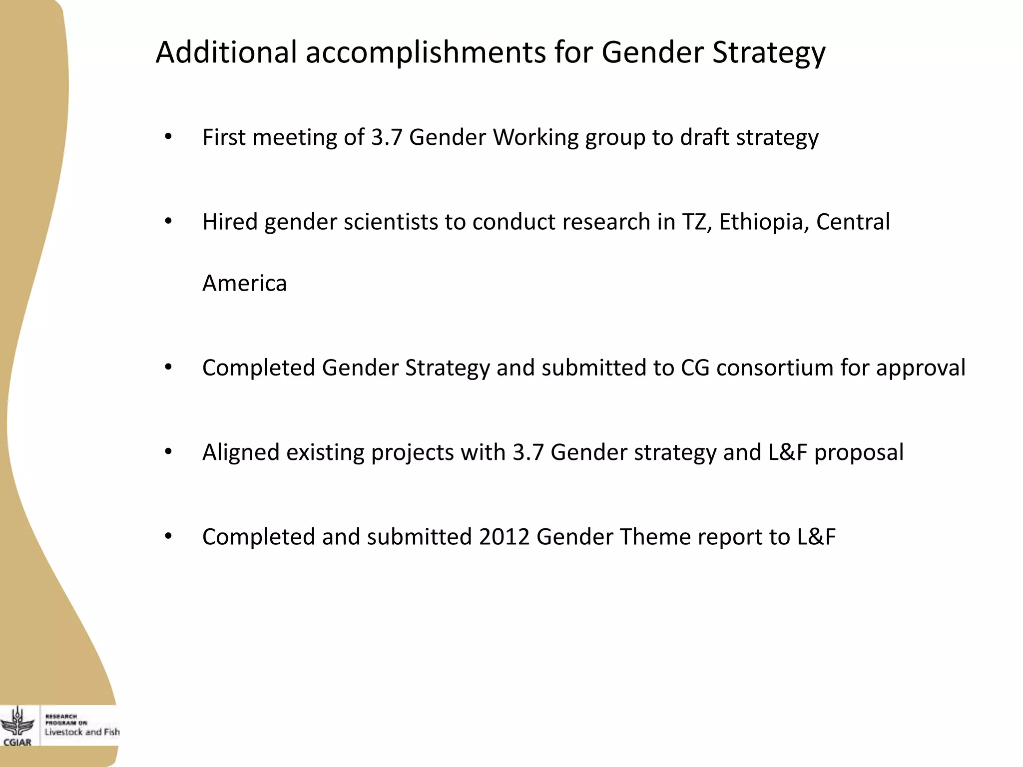 Additional accomplishments for Gender Strategy
• First meeting of 3.7 Gender Working group to draft strategy
• Hired gender scientists to conduct research in TZ, Ethiopia, Central
America
• Completed Gender Strategy and submitted to CG consortium for approval
• Aligned existing projects with 3.7 Gender strategy and L&F proposal
• Completed and submitted 2012 Gender Theme report to L&F
 