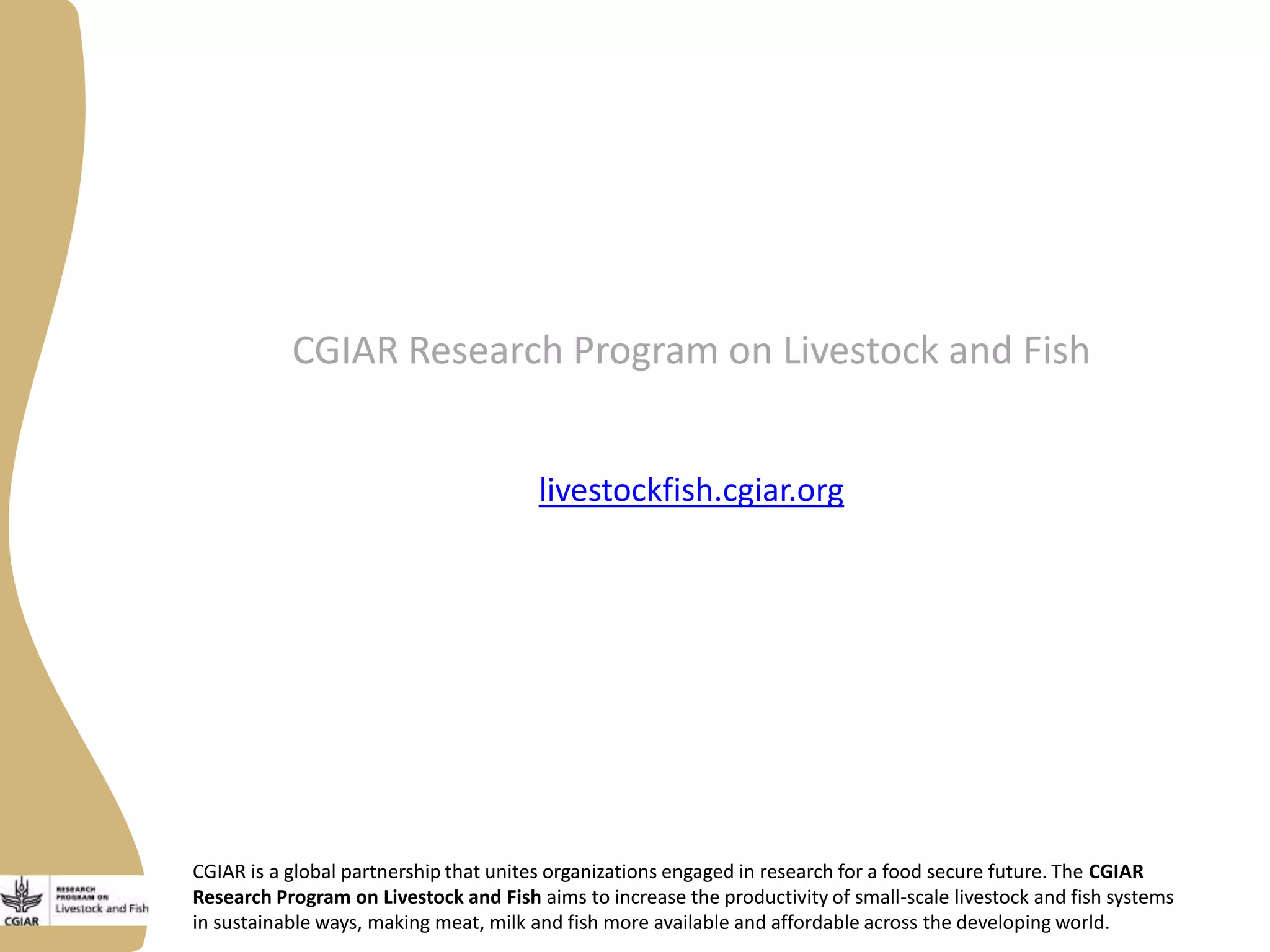 CGIAR is a global partnership that unites organizations engaged in research for a food secure future. The CGIAR
Research Program on Livestock and Fish aims to increase the productivity of small-scale livestock and fish systems
in sustainable ways, making meat, milk and fish more available and affordable across the developing world.
CGIAR Research Program on Livestock and Fish
livestockfish.cgiar.org
 