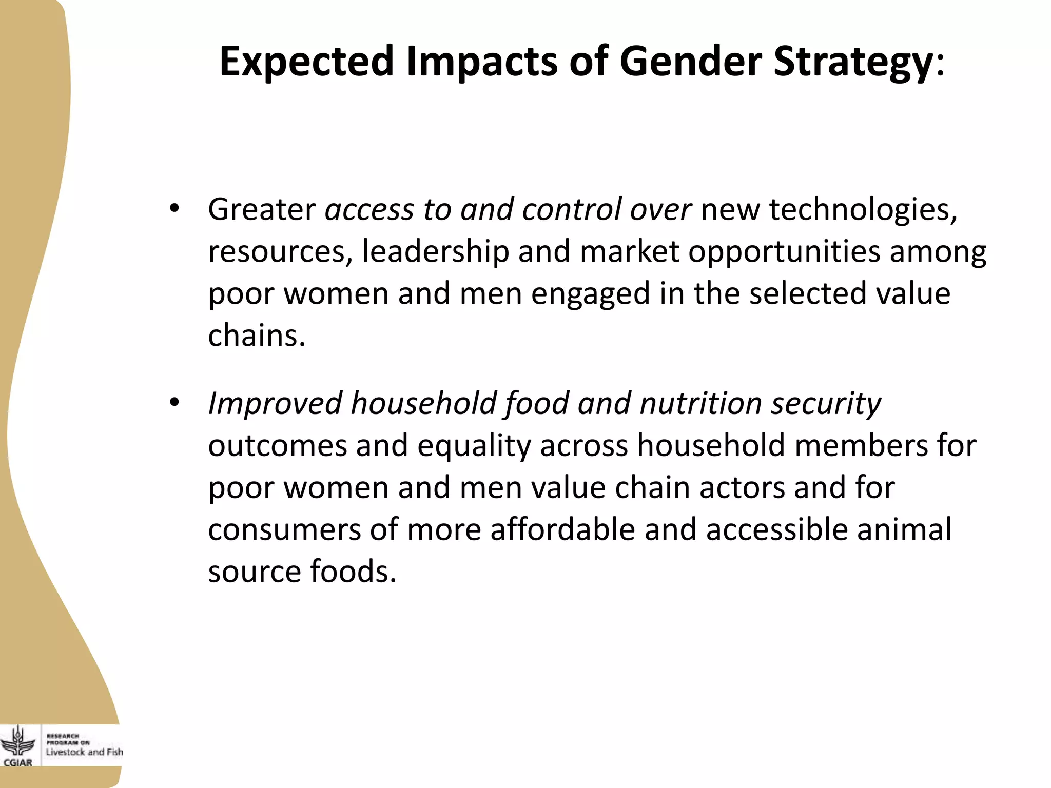 Expected Impacts of Gender Strategy:
• Greater access to and control over new technologies,
resources, leadership and market opportunities among
poor women and men engaged in the selected value
chains.
• Improved household food and nutrition security
outcomes and equality across household members for
poor women and men value chain actors and for
consumers of more affordable and accessible animal
source foods.
 