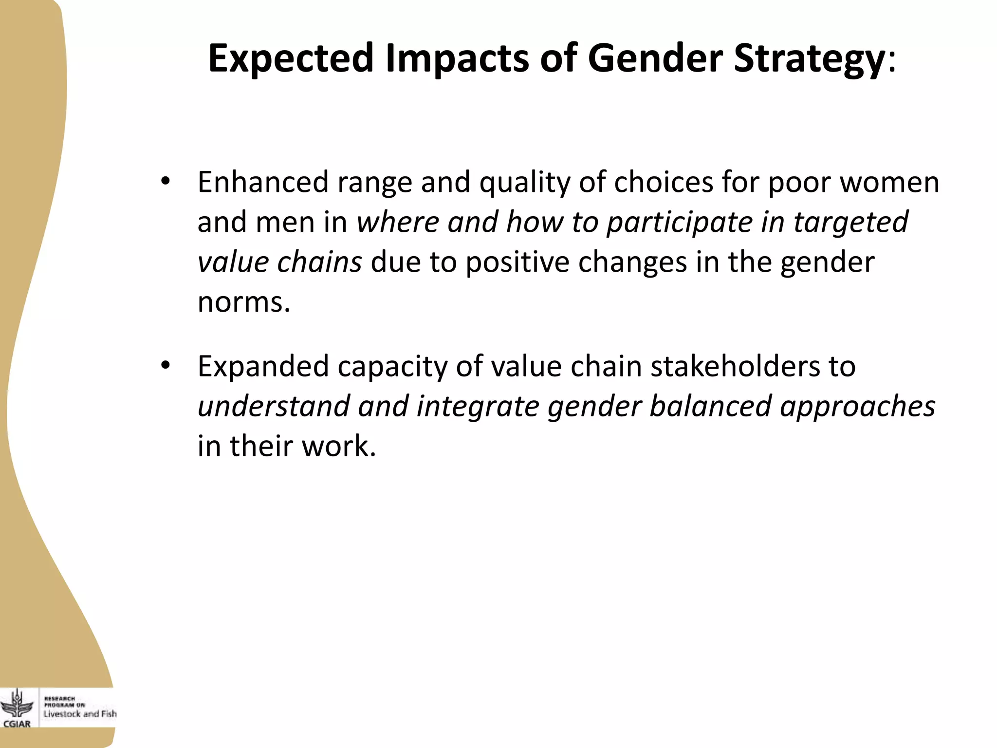 Expected Impacts of Gender Strategy:
• Enhanced range and quality of choices for poor women
and men in where and how to participate in targeted
value chains due to positive changes in the gender
norms.
• Expanded capacity of value chain stakeholders to
understand and integrate gender balanced approaches
in their work.
 