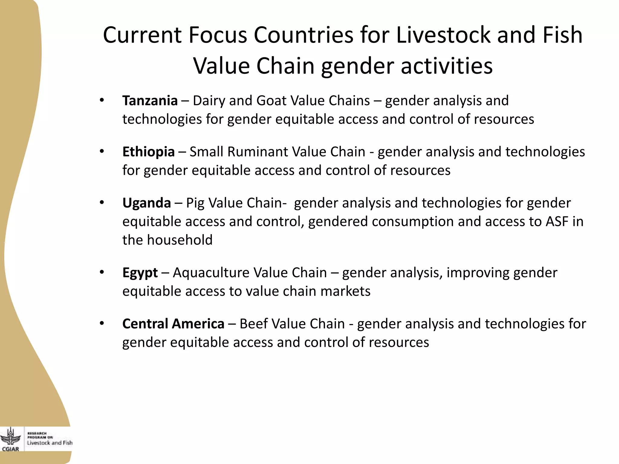 Current Focus Countries for Livestock and Fish
Value Chain gender activities
• Tanzania – Dairy and Goat Value Chains – gender analysis and
technologies for gender equitable access and control of resources
• Ethiopia – Small Ruminant Value Chain - gender analysis and technologies
for gender equitable access and control of resources
• Uganda – Pig Value Chain- gender analysis and technologies for gender
equitable access and control, gendered consumption and access to ASF in
the household
• Egypt – Aquaculture Value Chain – gender analysis, improving gender
equitable access to value chain markets
• Central America – Beef Value Chain - gender analysis and technologies for
gender equitable access and control of resources
 