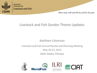 Livestock and Fish Gender Theme Updates
Kathleen Colverson
Livestock and Fish Annual Review and Planning Meeting
May 20-22, 2013
Addis Ababa, Ethiopia
 