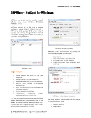 ARPMiner Version 2.2 - Datasheet
1
© 2013-2015 KaplanSoft - http://www.kaplansoft.com/
ARPMiner - HotSpot for Windows
ARPMiner is a simple captive portal / hotspot
software runs under Windows (Vista/7/8,
2008/2012 Server).
ARPMiner consists of a GUI and a service
application called TekSpot. TekSpot has built-in
HTTP server and a proxy DNS server. TekSpot
provides NAT services through Windows Internet
Connection Sharing (ICS). RADIUS Accounting is
supported in only SP edition.
ARPMiner - Users
Major Features
o Simple design and easy to use user
interface.
o Simple interface for user definitions.
o Real time monitoring of connected users.
o RADIUS AAA support (Commercial
editions only).
o WISPr authentication and partial RADIUS
dictionary support.
o Customizable HTTP interface
o Performance monitoring through
Windows Performance Monitor.
You can use your own defined login, info and error
pages. ARPMiner uses built in html resources for this
pages. ARPMiner looks for alternative login.html,
info.html and error.html files. If any of them found,
ARPMiner uses user defined html file.
ARPMiner - Service Parameters
ARPMiner RADIUS authentication request packets
contains following RADIUS attributes;
 User-Name
 User-Password or CHAP-Password
 NAS-IP-Address (Scope address)
 Calling-Station-Id (User Ethernet MAC
address)
ARPMiner - Authentication Parameters
ARPMiner expects following RADIUS attributes in
an Access-Accept reply;
 Session-Timeout
 Idle-Timeout
 