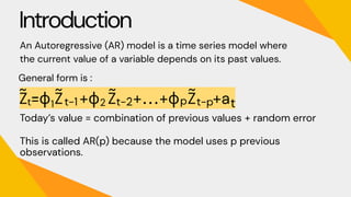 Introduction
An Autoregressive (AR) model is a time series model where
the current value of a variable depends on its past values.
General form is :
Today’s value = combination of previous values + random error
This is called AR(p) because the model uses p previous
observations.
 